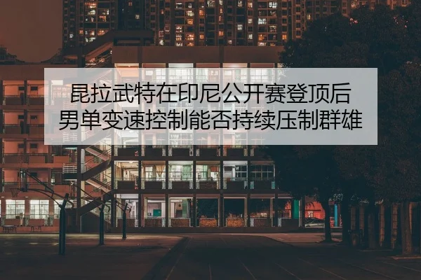 昆拉武特在印尼公开赛登顶后 男单变速控制能否持续压制群雄