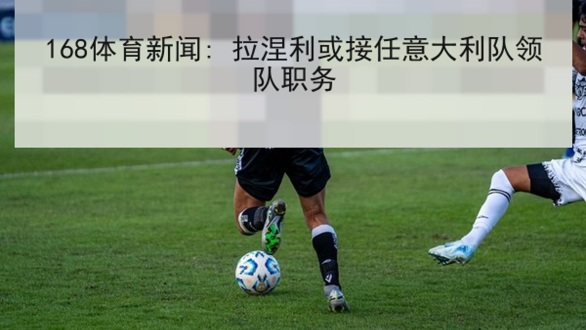 168体育新闻: 拉涅利或接任意大利队领队职务