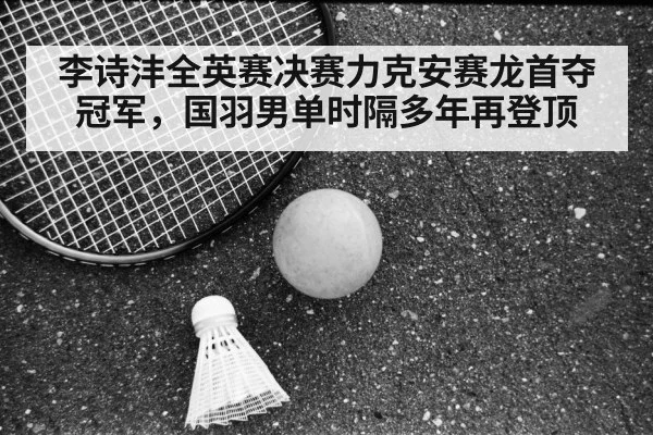 李诗沣全英赛决赛力克安赛龙首夺冠军,国羽男单时隔多年再登顶