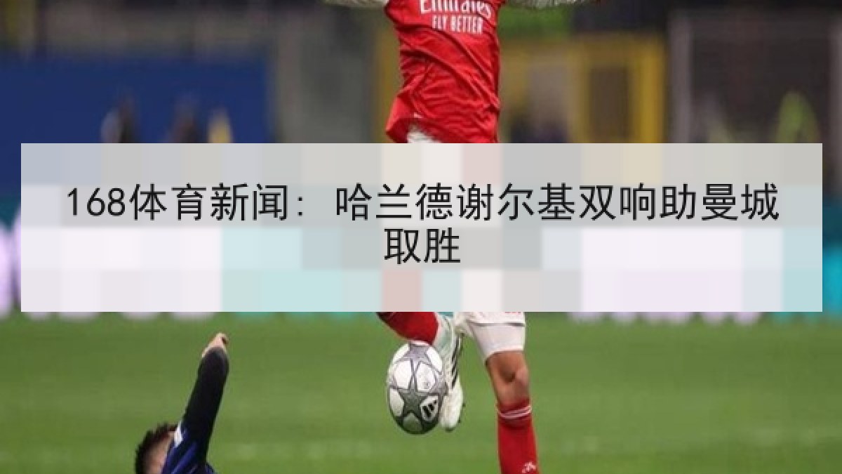 168体育新闻: 哈兰德谢尔基双响助曼城取胜